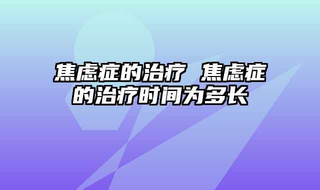 焦虑症的治疗 焦虑症的治疗时间为多长