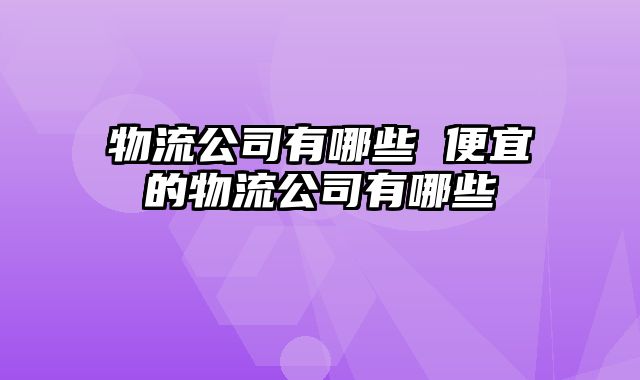 物流公司有哪些 便宜的物流公司有哪些