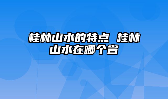 桂林山水的特点 桂林山水在哪个省