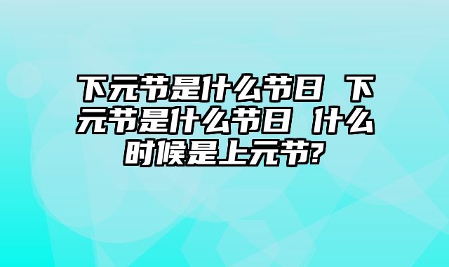 下元节是什么节日 下元节是什么节日 什么时候是上元节?