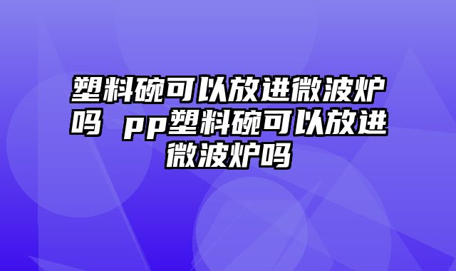 塑料碗可以放进微波炉吗 pp塑料碗可以放进微波炉吗