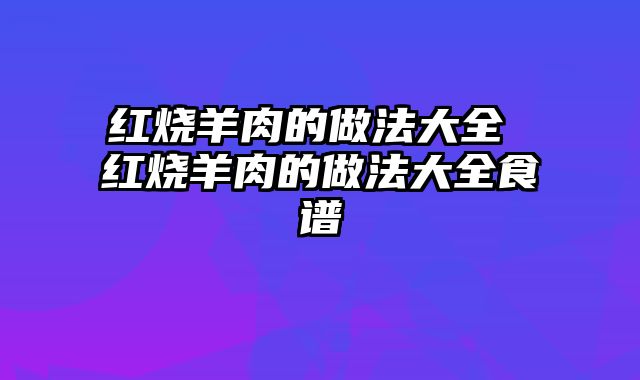 红烧羊肉的做法大全 红烧羊肉的做法大全食谱