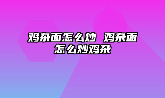 鸡杂面怎么炒 鸡杂面怎么炒鸡杂