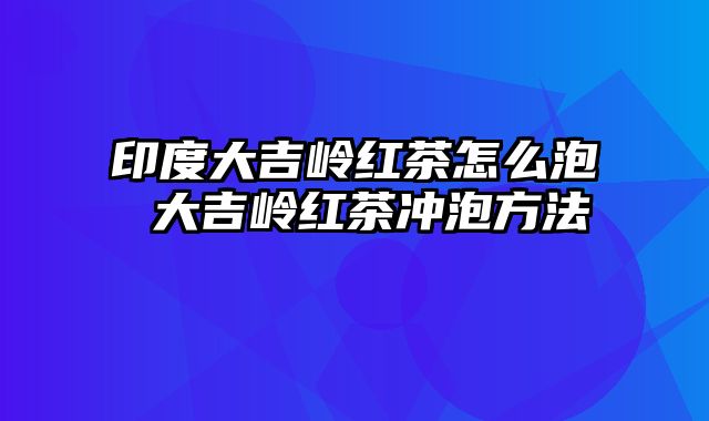 印度大吉岭红茶怎么泡 大吉岭红茶冲泡方法