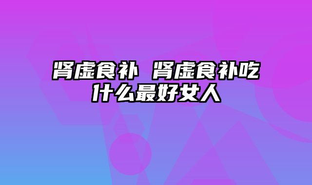 肾虚食补 肾虚食补吃什么最好女人