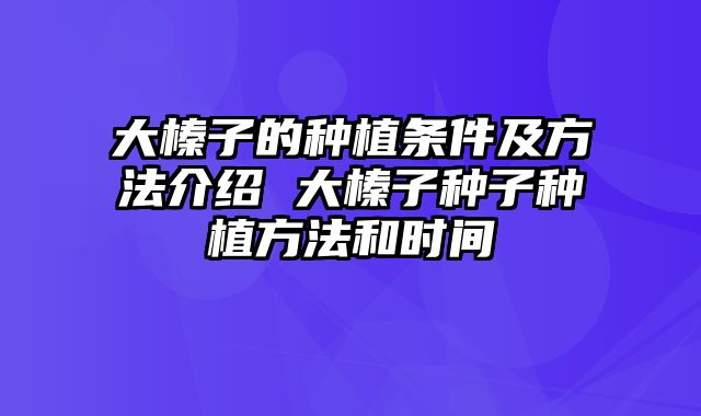 大榛子的种植条件及方法介绍 大榛子种子种植方法和时间