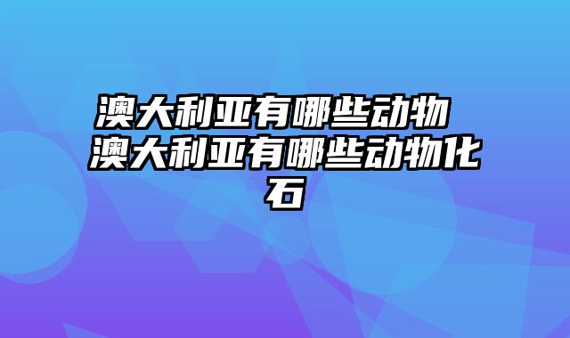 澳大利亚有哪些动物 澳大利亚有哪些动物化石