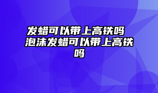 发蜡可以带上高铁吗 泡沫发蜡可以带上高铁吗