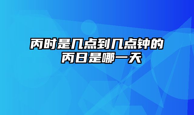 丙时是几点到几点钟的 丙日是哪一天