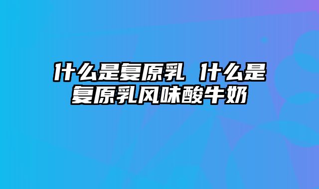 什么是复原乳 什么是复原乳风味酸牛奶