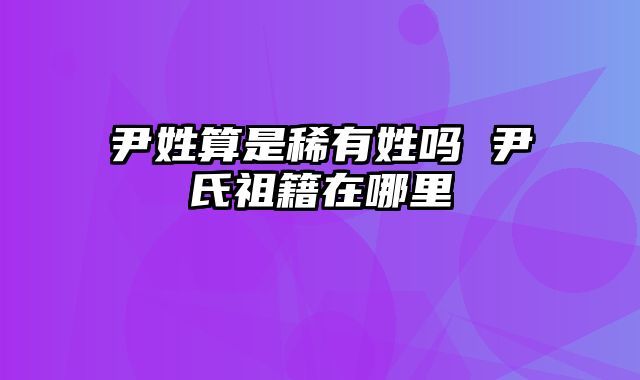 尹姓算是稀有姓吗 尹氏祖籍在哪里