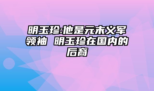 明玉珍:他是元末义军领袖 明玉珍在国内的后裔