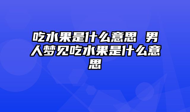 吃水果是什么意思 男人梦见吃水果是什么意思