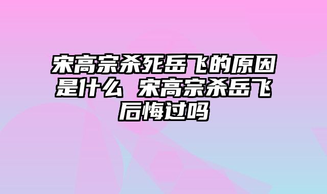 宋高宗杀死岳飞的原因是什么 宋高宗杀岳飞后悔过吗