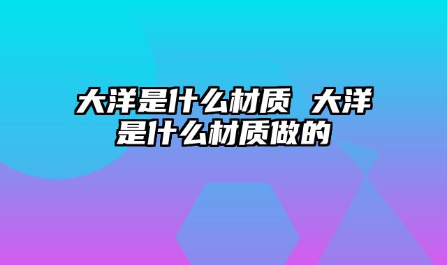大洋是什么材质 大洋是什么材质做的