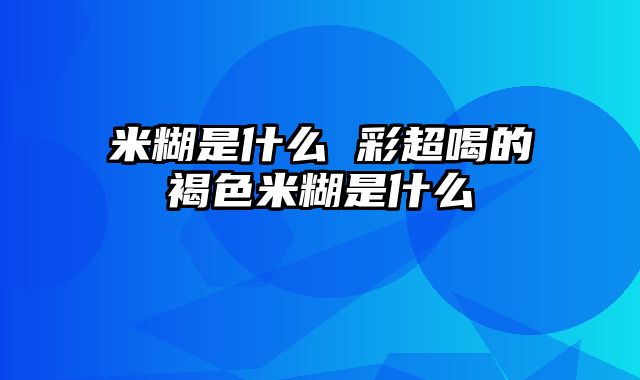 米糊是什么 彩超喝的褐色米糊是什么