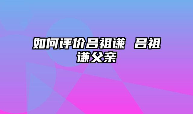 如何评价吕祖谦 吕祖谦父亲