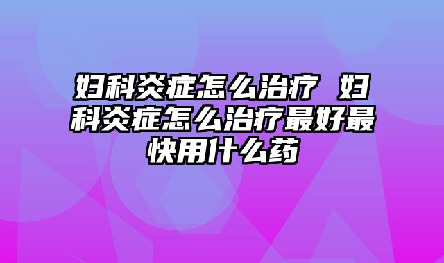 妇科炎症怎么治疗 妇科炎症怎么治疗最好最快用什么药