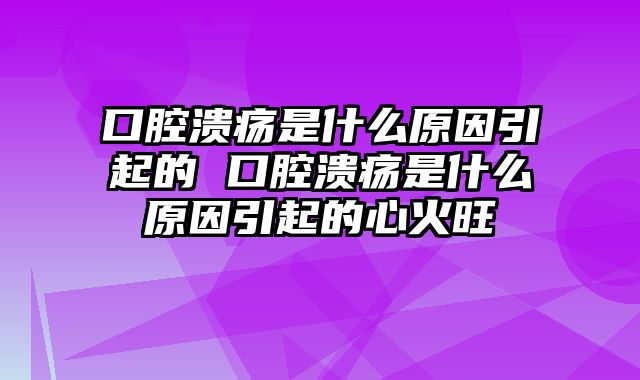 口腔溃疡是什么原因引起的 口腔溃疡是什么原因引起的心火旺