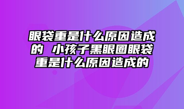 眼袋重是什么原因造成的 小孩子黑眼圈眼袋重是什么原因造成的