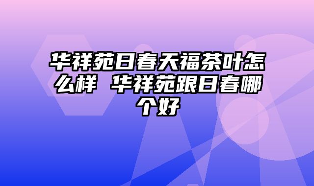 华祥苑日春天福茶叶怎么样 华祥苑跟日春哪个好