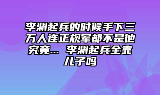 李渊起兵的时候手下三万人连正规军都不是他究竟... 李渊起兵全靠儿子吗