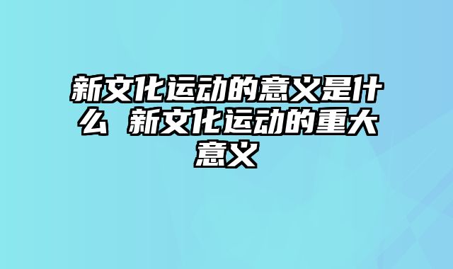 新文化运动的意义是什么 新文化运动的重大意义