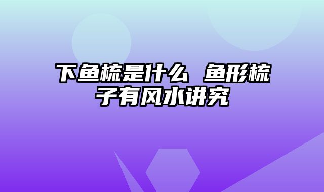 下鱼梳是什么 鱼形梳子有风水讲究
