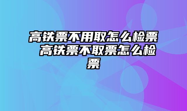 高铁票不用取怎么检票 高铁票不取票怎么检票