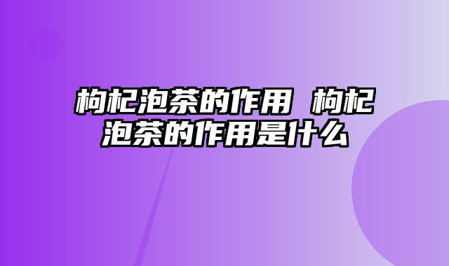 枸杞泡茶的作用 枸杞泡茶的作用是什么