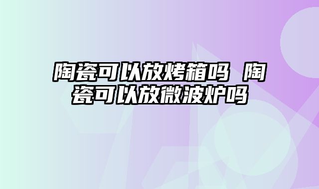 陶瓷可以放烤箱吗 陶瓷可以放微波炉吗