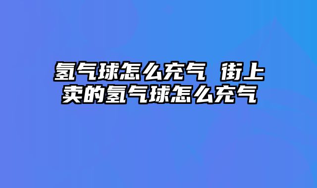 氢气球怎么充气 街上卖的氢气球怎么充气