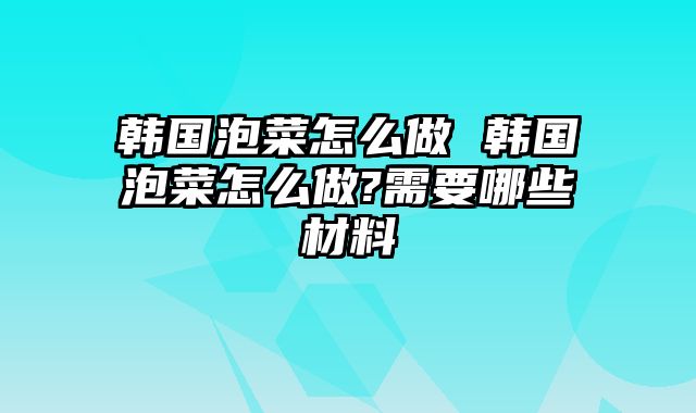 韩国泡菜怎么做 韩国泡菜怎么做?需要哪些材料