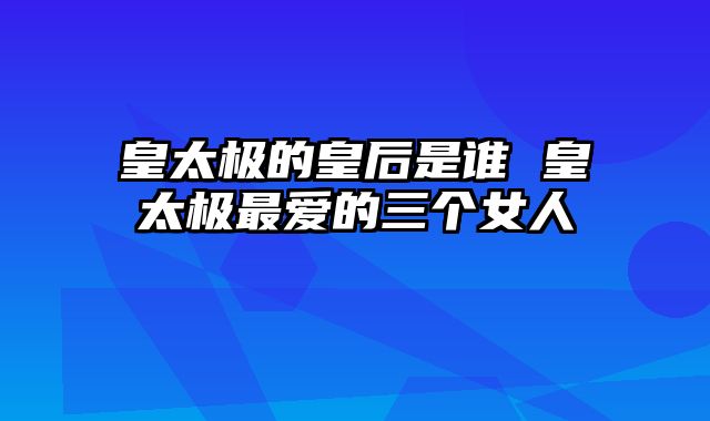 皇太极的皇后是谁 皇太极最爱的三个女人