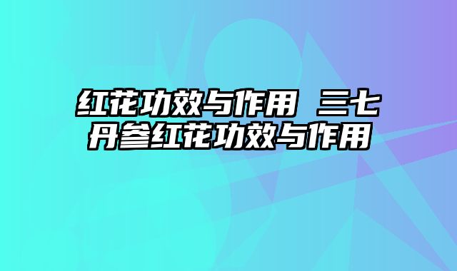 红花功效与作用 三七丹参红花功效与作用