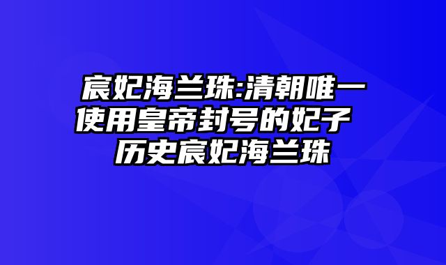 宸妃海兰珠:清朝唯一使用皇帝封号的妃子 历史宸妃海兰珠