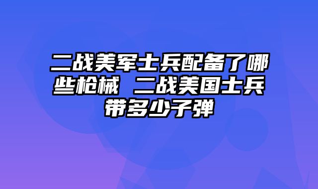二战美军士兵配备了哪些枪械 二战美国士兵带多少子弹