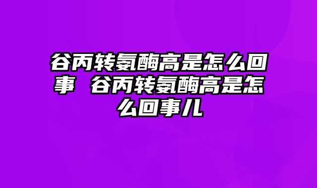 谷丙转氨酶高是怎么回事 谷丙转氨酶高是怎么回事儿