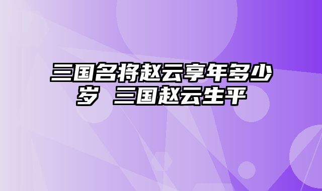 三国名将赵云享年多少岁 三国赵云生平