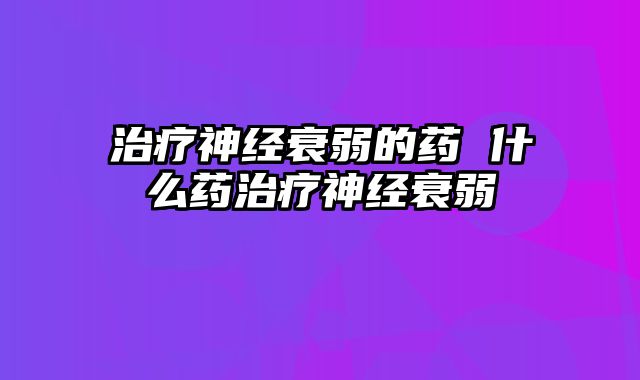 治疗神经衰弱的药 什么药治疗神经衰弱