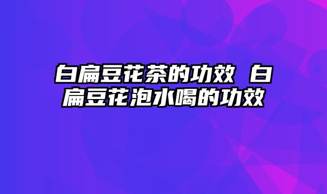 白扁豆花茶的功效 白扁豆花泡水喝的功效