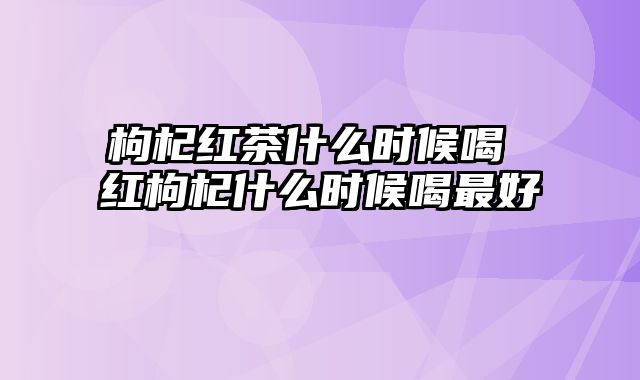 枸杞红茶什么时候喝 红枸杞什么时候喝最好
