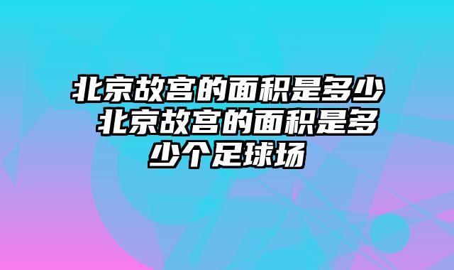 北京故宫的面积是多少 北京故宫的面积是多少个足球场