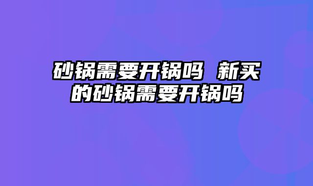砂锅需要开锅吗 新买的砂锅需要开锅吗