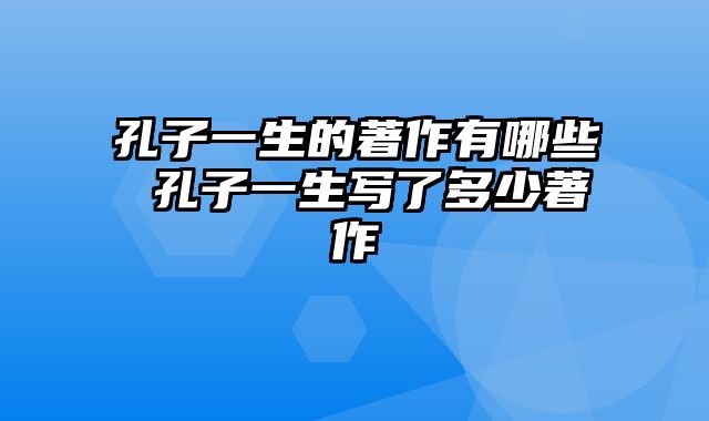 孔子一生的著作有哪些 孔子一生写了多少著作