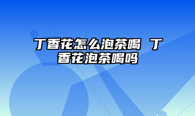 丁香花怎么泡茶喝 丁香花泡茶喝吗