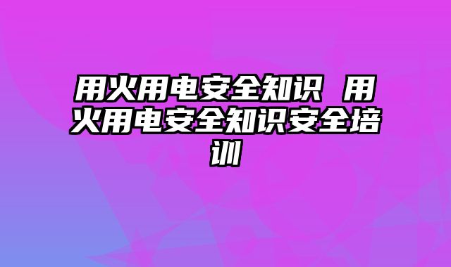 用火用电安全知识 用火用电安全知识安全培训