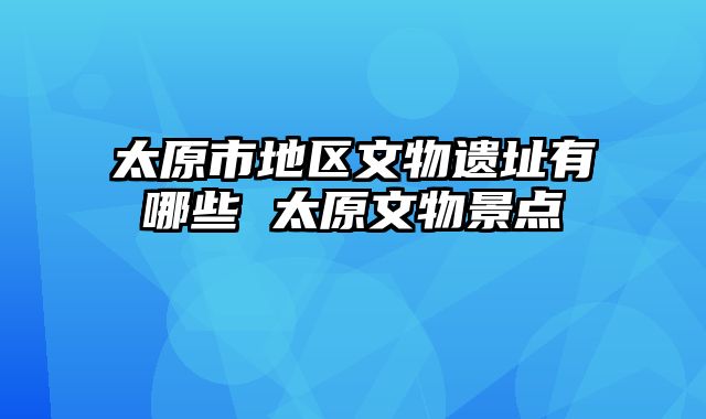 太原市地区文物遗址有哪些 太原文物景点