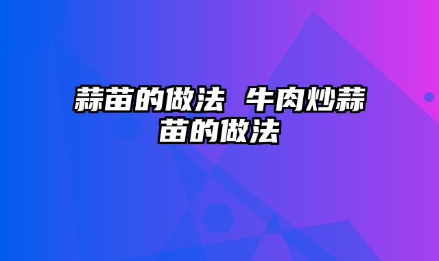 蒜苗的做法 牛肉炒蒜苗的做法