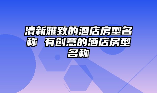 清新雅致的酒店房型名称 有创意的酒店房型名称